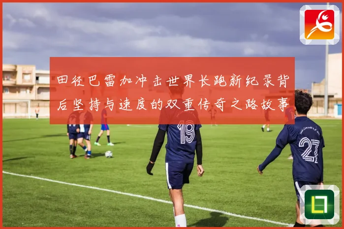 田径巴雷加冲击世界长跑新纪录背后坚持与速度的双重传奇之路故事