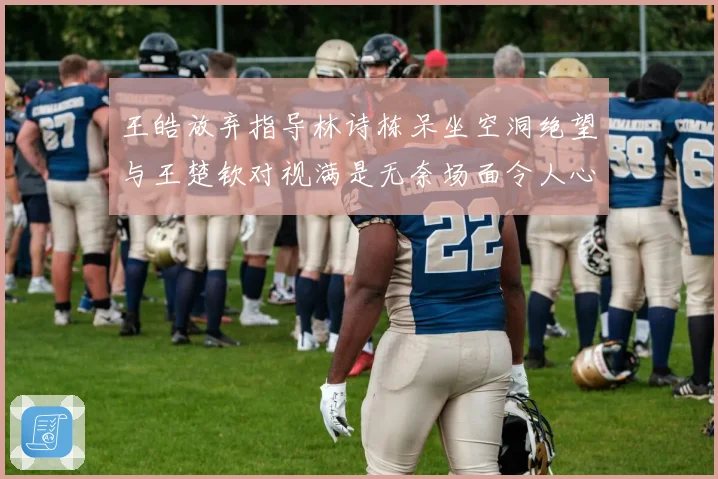 王皓放弃指导林诗栋呆坐空洞绝望与王楚钦对视满是无奈场面令人心疼