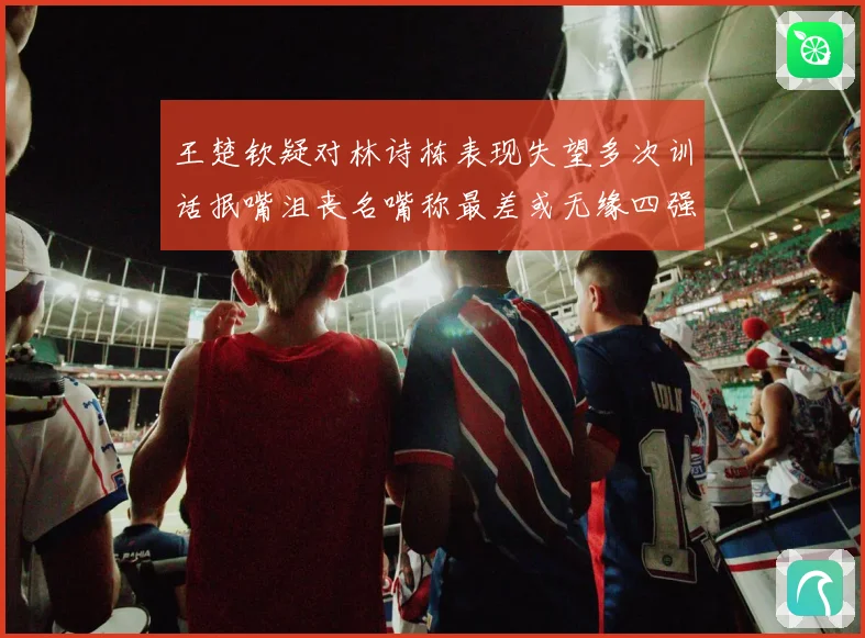 王楚钦疑对林诗栋表现失望多次训话抿嘴沮丧名嘴称最差或无缘四强
