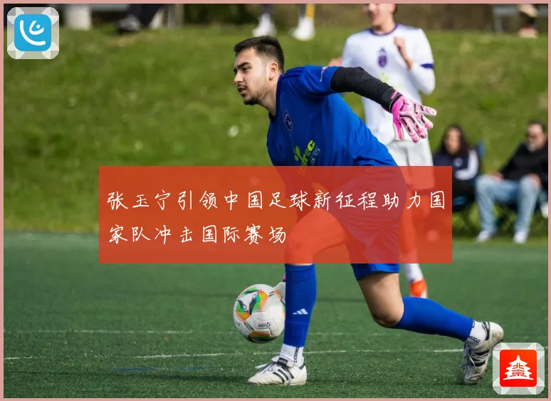 张玉宁引领中国足球新征程助力国家队冲击国际赛场