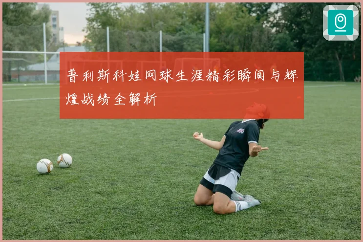 普利斯科娃网球生涯精彩瞬间与辉煌战绩全解析