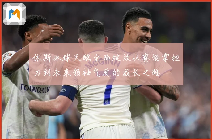 休斯冰球天赋全面绽放从赛场掌控力到未来领袖气质的成长之路