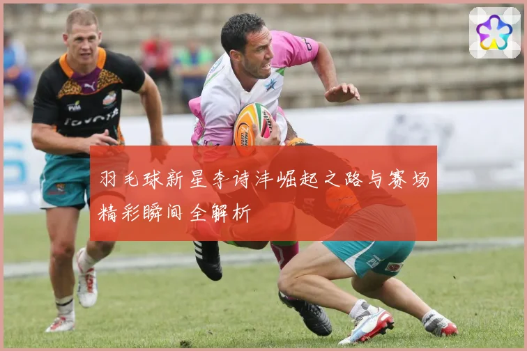 羽毛球新星李诗沣崛起之路与赛场精彩瞬间全解析