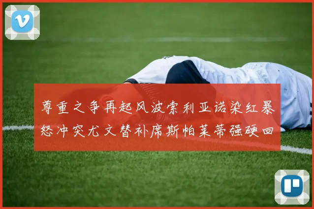 尊重之争再起风波索利亚诺染红暴怒冲突尤文替补席斯帕莱蒂强硬回应引热议