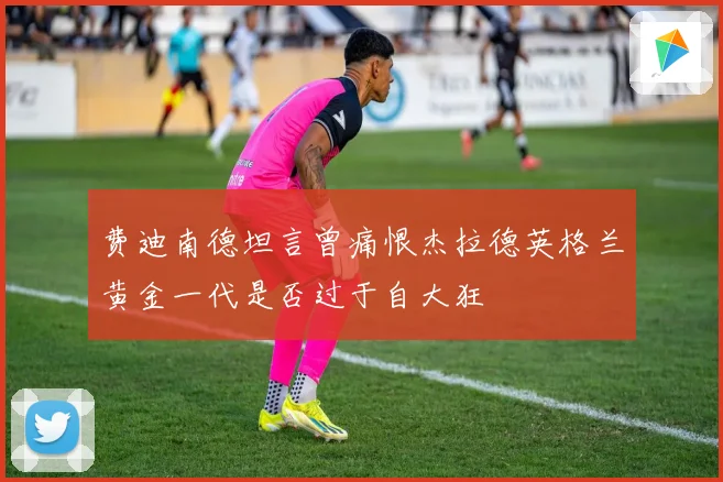 费迪南德坦言曾痛恨杰拉德英格兰黄金一代是否过于自大狂