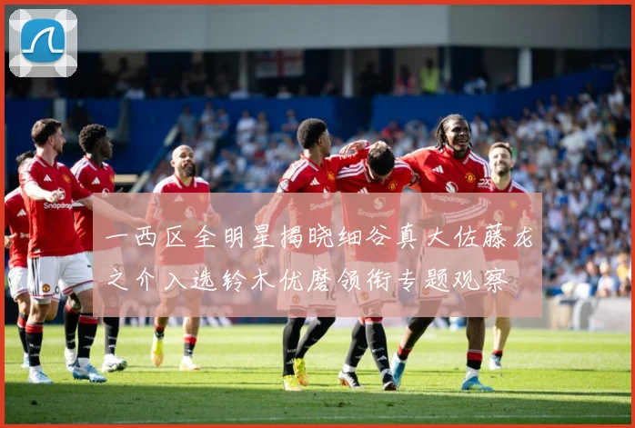 一西区全明星揭晓细谷真大佐藤龙之介入选铃木优磨领衔专题观察