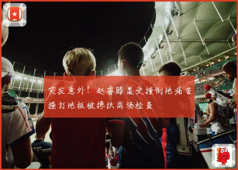 突发意外！赵睿膝盖受撞倒地痛苦捶打地板被搀扶离场检查