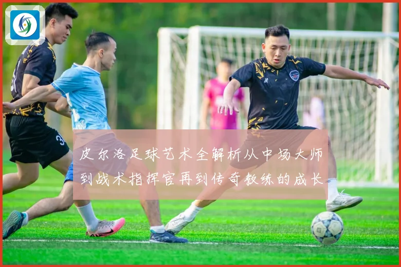 皮尔洛足球艺术全解析从中场大师到战术指挥官再到传奇教练的成长之路