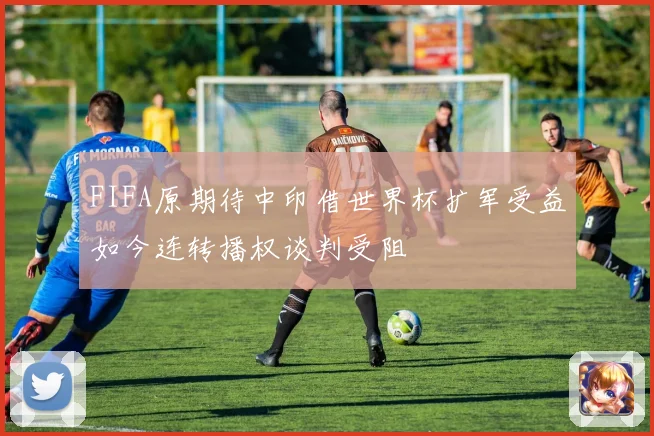 FIFA原期待中印借世界杯扩军受益如今连转播权谈判受阻