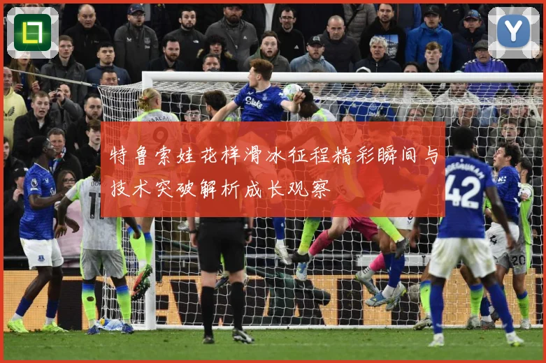 特鲁索娃花样滑冰征程精彩瞬间与技术突破解析成长观察