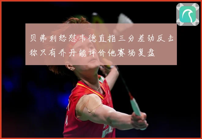 贝弗利怒怼韦德直指三分差劲反击称只有乔丹能评价他赛场复盘