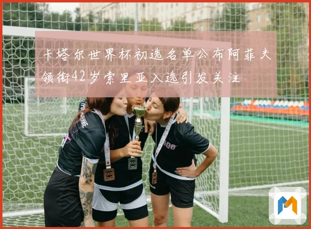 卡塔尔世界杯初选名单公布阿菲夫领衔42岁索里亚入选引发关注