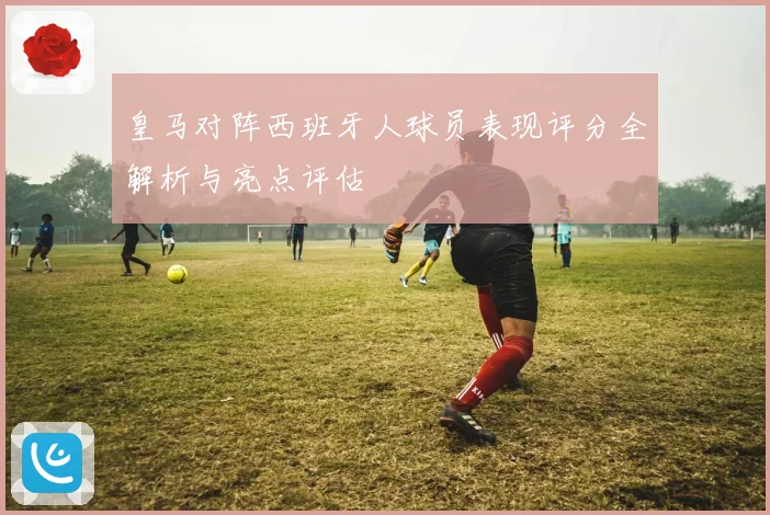 皇马对阵西班牙人球员表现评分全解析与亮点评估